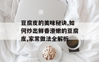豆腐皮的美味秘诀,如何炒出鲜香滑嫩的豆腐皮,家常做法全解析