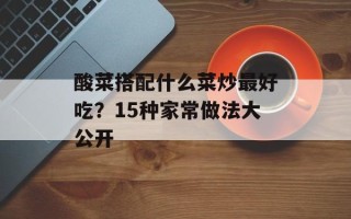 酸菜搭配什么菜炒最好吃？15种家常做法大公开