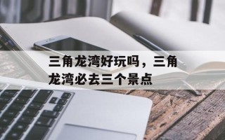 三角龙湾好玩吗，三角龙湾必去三个景点