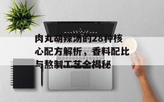 肉丸胡辣汤的28种核心配方解析，香料配比与熬制工艺全揭秘