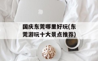 国庆东莞哪里好玩(东莞游玩十大景点推荐)