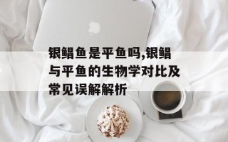 银鲳鱼是平鱼吗,银鲳与平鱼的生物学对比及常见误解解析