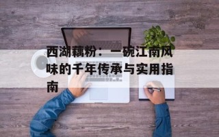 西湖藕粉：一碗江南风味的千年传承与实用指南