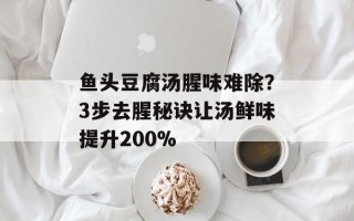 鱼头豆腐汤腥味难除？3步去腥秘诀让汤鲜味提升200%