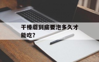 干榛蘑到底要泡多久才能吃？