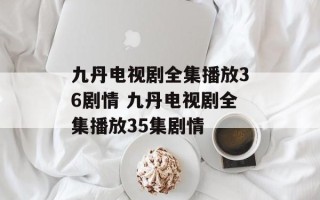 九丹电视剧全集播放36剧情 九丹电视剧全集播放35集剧情