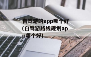 自驾游的app哪个好(自驾游路线规划app哪个好)
