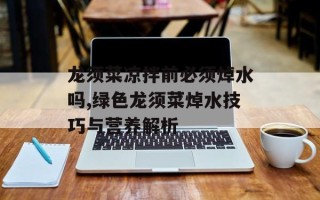 龙须菜凉拌前必须焯水吗,绿色龙须菜焯水技巧与营养解析