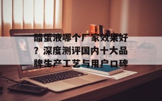 醋蛋液哪个厂家效果好？深度测评国内十大品牌生产工艺与用户口碑