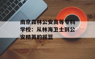南京森林公安高等专科学校：从林海卫士到公安精英的摇篮