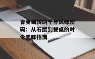 青麦碾转的千年风味密码：从石磨到餐桌的时令美味指南