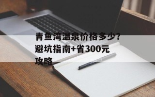 青鱼湾温泉价格多少？避坑指南+省300元攻略