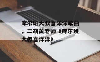 库尔班大叔喜洋洋歌曲，二胡黄老师《库尔班大叔喜洋洋》