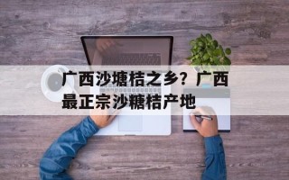 广西沙塘桔之乡？广西最正宗沙糖桔产地