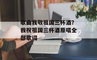 歌曲我敬祖国三杯酒？我祝祖国三杯酒原唱全部歌词