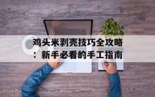 鸡头米剥壳技巧全攻略：新手必看的手工指南