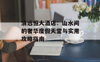 清远恒大酒店：山水间的奢华度假天堂与实用攻略指南