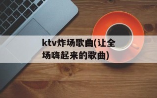 ktv炸场歌曲(让全场嗨起来的歌曲)