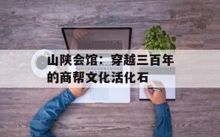 山陕会馆：穿越三百年的商帮文化活化石