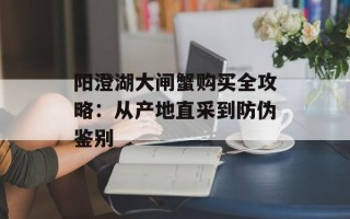 阳澄湖大闸蟹购买全攻略：从产地直采到防伪鉴别