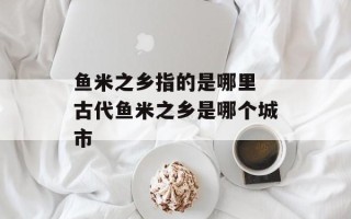 鱼米之乡指的是哪里 古代鱼米之乡是哪个城市