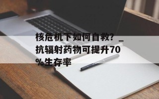 核危机下如何自救？_抗辐射药物可提升70%生存率