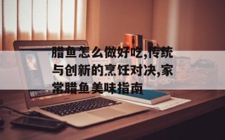 腊鱼怎么做好吃,传统与创新的烹饪对决,家常腊鱼美味指南