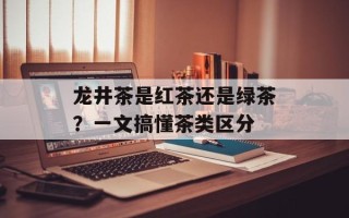龙井茶是红茶还是绿茶？一文搞懂茶类区分