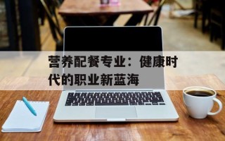 营养配餐专业：健康时代的职业新蓝海