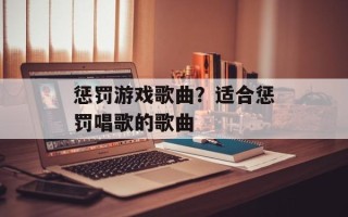 惩罚游戏歌曲？适合惩罚唱歌的歌曲