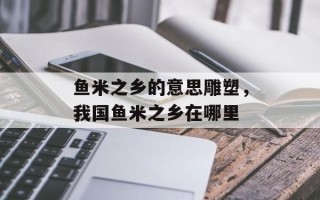 鱼米之乡的意思雕塑，我国鱼米之乡在哪里