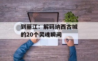到丽江：解码纳西古城的20个灵魂瞬间