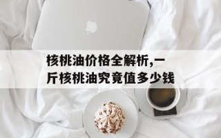 核桃油价格全解析,一斤核桃油究竟值多少钱
