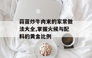 蒜苗炒牛肉末的家常做法大全,掌握火候与配料的黄金比例