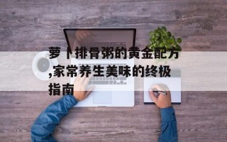 萝卜排骨粥的黄金配方,家常养生美味的终极指南