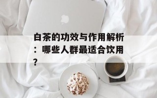 白茶的功效与作用解析：哪些人群最适合饮用？