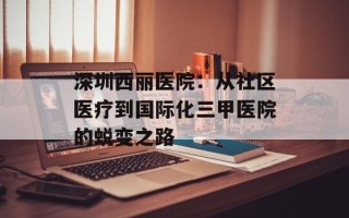 深圳西丽医院：从社区医疗到国际化三甲医院的蜕变之路