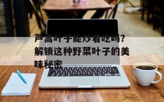 芦蒿叶子能炒着吃吗？解锁这种野菜叶子的美味秘密
