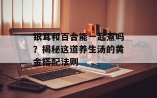银耳和百合能一起煮吗？揭秘这道养生汤的黄金搭配法则