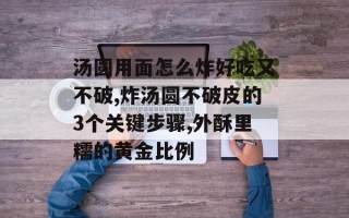 汤圆用面怎么炸好吃又不破,炸汤圆不破皮的3个关键步骤,外酥里糯的黄金比例