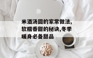 米酒汤圆的家常做法,软糯香甜的秘诀,冬季暖身必备甜品