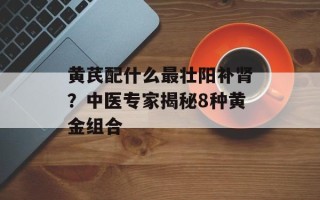 黄芪配什么最壮阳补肾？中医专家揭秘8种黄金组合