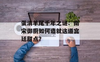 蛋清羊尾千年之谜：南宋御厨如何造就这道宫廷甜点？