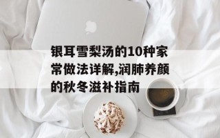 银耳雪梨汤的10种家常做法详解,润肺养颜的秋冬滋补指南