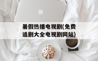 暑假热播电视剧(免费追剧大全电视剧网站)