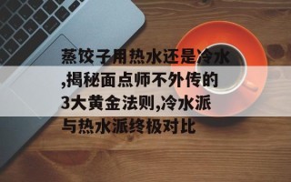 蒸饺子用热水还是冷水,揭秘面点师不外传的3大黄金法则,冷水派与热水派终极对比
