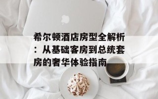 希尔顿酒店房型全解析：从基础客房到总统套房的奢华体验指南