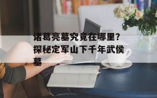 诸葛亮墓究竟在哪里？探秘定军山下千年武侯墓