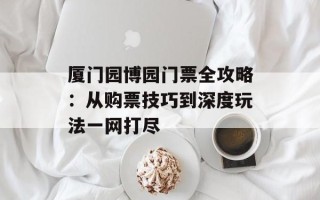 厦门园博园门票全攻略：从购票技巧到深度玩法一网打尽