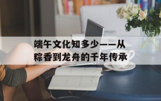 端午文化知多少——从粽香到龙舟的千年传承